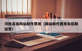安顺河西高端网站制作费用（网站制作费用及后期运营）