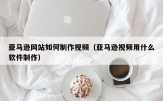 安顺亚马逊网站如何制作视频（亚马逊视频用什么软件制作）